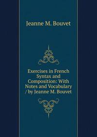 Exercises in French Syntax and Composition: With Notes and Vocabulary / by Jeanne M. Bouvet