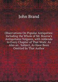 Observations On Popular Antiquities: Including the Whole of Mr. Bourne's Antiquitates Vulgares, with Addenda to Every Chapter of That Work: As Also an . Subject, As Have Been Omitted by That Author