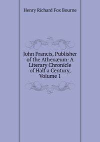 John Francis, Publisher of the Athen?um: A Literary Chronicle of Half a Century, Volume 1