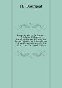 Etudes Sur Vincent De Beauvais, Theologien, Philosophe, Encyclopediste: Ou, Specimen Des Etudes Theologiques, Philosophiques Et Scientifiques Au Moyen Age, Xiiie Siecle, 1210-1270 (French Edition)