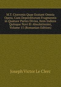 M.T. Ciceronis Quae Exstant Omnia Opera, Cum Deperditorum Fragmentis in Quatuor Partes Divisa, Item Indices Quinque Novi Et Absolutissimi, Volume 15 (Romanian Edition)
