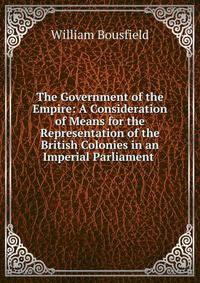 The Government of the Empire: A Consideration of Means for the Representation of the British Colonies in an Imperial Parliament .