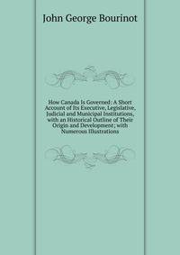 How Canada Is Governed: A Short Account of Its Executive, Legislative, Judicial and Municipal Institutions, with an Historical Outline of Their Origin and Development; with Numerous Illustrations
