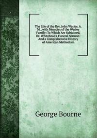 The Life of the Rev. John Wesley, A. M., with Memoirs of the Wesley Family: To Which Are Subjoined, Dr. Whitehead's Funeral Sermon: And a Comprehensive History of American Methodism