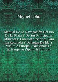Manual De La Navegacion Del Rio De La Plata Y De Sus Principales Atluentes: Con Instrucciones Para La Recalada Y Derrotas De Ida Y Vuelta A Europa, . Nacionales Y Extranjeros (Spanish Edition)