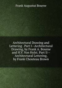 Architectural Drawing and Lettering . Part I--Architectural Drawing, by Frank A. Bourne and H.V. Von Holst. Part Ii--Architectural Lettering, by Frank Chouteau Brown