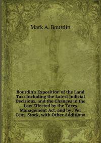 Bourdin's Exposition of the Land Tax: Including the Latest Judicial Decisions, and the Changes in the Law Effected by the Taxes Management Act, and by . Per Cent. Stock, with Other Additiona