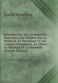 Introduction Aux Ceremonies Romaines; Ou Notions Sur Le Materiel, Le Personnel Et Les Actions Liturgiques, Le Chant, La Musique Et La Sonnerie . (French Edition)