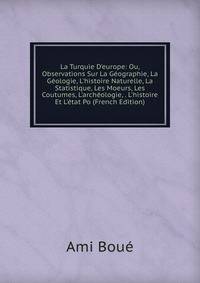 La Turquie D'europe: Ou, Observations Sur La G?ographie, La G?ologie, L'histoire Naturelle, La Statistique, Les Moeurs, Les Coutumes, L'arch?ologie, . L'histoire Et L'?tat Po (French Edition)