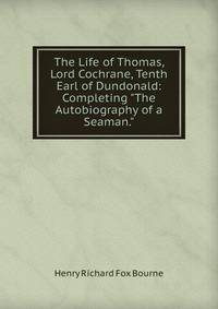 The Life of Thomas, Lord Cochrane, Tenth Earl of Dundonald: Completing "The Autobiography of a Seaman."