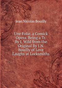 Une Folie. a Comick Opera. Being a Tr. By J. Wild from the Original By J.N. Bouilly of Love Laughs at Locksmiths