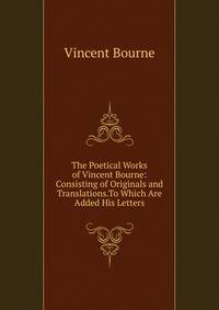 The Poetical Works of Vincent Bourne: Consisting of Originals and Translations.To Which Are Added His Letters