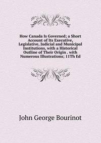 How Canada Is Governed; a Short Account of Its Executive, Legislative, Judicial and Municipal Institutions, with a Historical Outline of Their Origin . with Numerous Illustrations; 11Th Ed