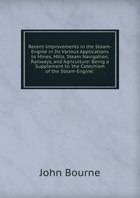 Recent Improvements in the Steam-Engine in Its Various Applications to Mines, Mills, Steam Navigation, Railways, and Agriculture: Being a Supplement to 'the Catechism of the Steam-Engine.'