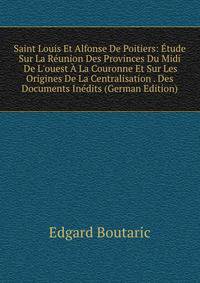 Saint Louis Et Alfonse De Poitiers: ?tude Sur La R?union Des Provinces Du Midi &amp; De L'ouest ? La Couronne Et Sur Les Origines De La Centralisation . Des Documents In?dits (German Edition)