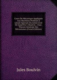 Cours De M?canique Appliqu?e Aux Machines Profess? ? L'?cole Sp?ciale Du G?nie Civil De Gand Par J. Boulvin .: Fasc. Th?orie G?n?rale Des M?canismes (French Edition)
