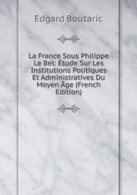 La France Sous Philippe Le Bel: Etude Sur Les Institutions Politiques Et Administratives Du Moyen Age (French Edition)