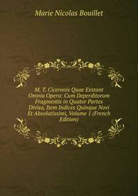 M. T. Ciceronis Quae Exstant Omnia Opera: Cum Deperditorum Fragmentis in Quator Partes Divisa, Item Indices Quinque Novi Et Absolutissimi, Volume 1 (French Edition)