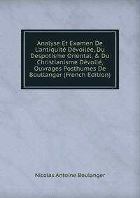 Analyse Et Examen De L'antiquit? D?voil?e, Du Despotisme Oriental, &amp; Du Christianisme D?voil?, Ouvrages Posthumes De Boullanger (French Edition)