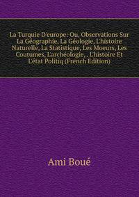La Turquie D'europe: Ou, Observations Sur La G?ographie, La G?ologie, L'histoire Naturelle, La Statistique, Les Moeurs, Les Coutumes, L'arch?ologie, . L'histoire Et L'?tat Politiq (French Edition)