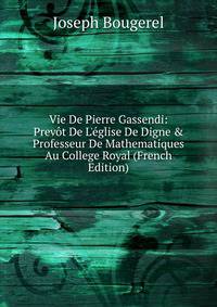 Vie De Pierre Gassendi: Prev?t De L'?glise De Digne &amp; Professeur De Mathematiques Au College Royal (French Edition)