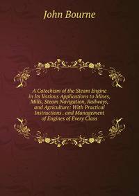 A Catechism of the Steam Engine in Its Various Applications to Mines, Mills, Steam Navigation, Railways, and Agriculture: With Practical Instructions . and Management of Engines of Every Class