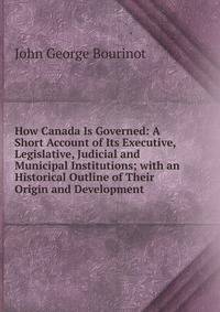 How Canada Is Governed: A Short Account of Its Executive, Legislative, Judicial and Municipal Institutions; with an Historical Outline of Their Origin and Development .