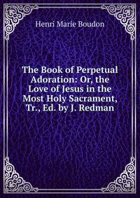 The Book of Perpetual Adoration: Or, the Love of Jesus in the Most Holy Sacrament, Tr., Ed. by J. Redman