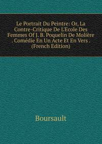 Le Portrait Du Peintre: Or, La Contre-Critique De L'Ecole Des Femmes Of J. B. Poquelin De Moli?re . Com?die En Un Acte Et En Vers . (French Edition)