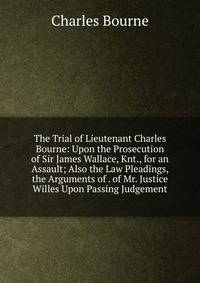 The Trial of Lieutenant Charles Bourne: Upon the Prosecution of Sir James Wallace, Knt., for an Assault; Also the Law Pleadings, the Arguments of . of Mr. Justice Willes Upon Passing Judgement