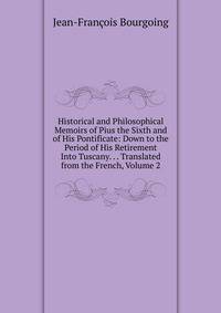 Historical and Philosophical Memoirs of Pius the Sixth and of His Pontificate: Down to the Period of His Retirement Into Tuscany. . . Translated from the French, Volume 2