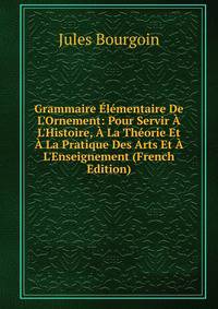 Grammaire ?l?mentaire De L'Ornement: Pour Servir ? L'Histoire, ? La Th?orie Et ? La Pratique Des Arts Et ? L'Enseignement (French Edition)