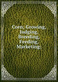 Corn; Growing, Judging, Breeding, Feeding, Marketing;