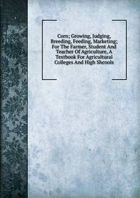 Corn; Growing, Judging, Breeding, Feeding, Marketing; For The Farmer, Student And Teacher Of Agriculture, A Textbook For Agricultural Colleges And High Shcools