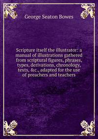 Scripture itself the illustrator: a manual of illustrations gathered from scriptural figures, phrases, types, derivations, chronology, texts, &amp;c., adapted for the use of preachers and teachers