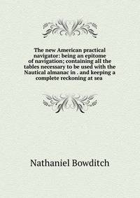 The new American practical navigator: being an epitome of navigation; containing all the tables necessary to be used with the Nautical almanac in . and keeping a complete reckoning at sea .