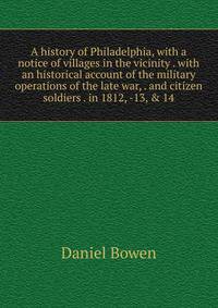 A history of Philadelphia, with a notice of villages in the vicinity . with an historical account of the military operations of the late war, . and citizen soldiers . in 1812, -13, &amp; 14