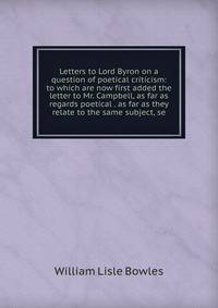 Letters to Lord Byron on a question of poetical criticism: to which are now first added the letter to Mr. Campbell, as far as regards poetical . as far as they relate to the same subject, se