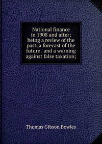 National finance in 1908 and after; being a review of the past, a forecast of the future . and a warning against false taxation;