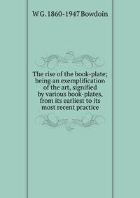 The rise of the book-plate; being an exemplification of the art, signified by various book-plates, from its earliest to its most recent practice