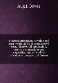 Practical irrigation: its value and cost : with tables of comparative cost, relative soil production, reservoir dimensions and capacities, and other data of value to the practical farmer