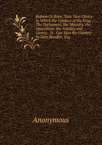 Reform Or Ruin: Take Your Choice: In Which the Conduct of the King: The Parliament, the Ministry, the Opposition, the Nobility and Gentry, . Is . Can Save the Country by John Bowdler, Esq