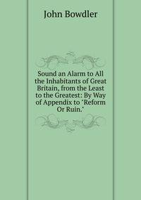Sound an Alarm to All the Inhabitants of Great Britain, from the Least to the Greatest: By Way of Appendix to "Reform Or Ruin."