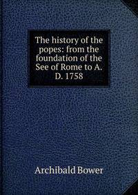 The history of the popes: from the foundation of the See of Rome to A.D. 1758