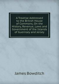 A Treatise Addressed to the British House of Commons, On the History, Revenue, Laws and Government of the Islands of Guernsey and Jersey
