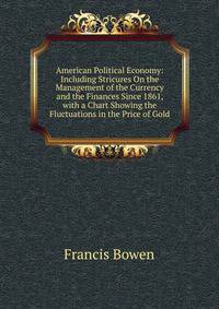 American Political Economy: Including Stricures On the Management of the Currency and the Finances Since 1861, with a Chart Showing the Fluctuations in the Price of Gold