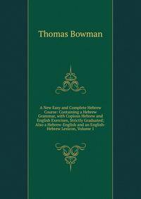 A New Easy and Complete Hebrew Course: Containing a Hebrew Grammar, with Copious Hebrew and English Exercises, Strictly Graduated; Also a Hebrew-English and an English-Hebrew Lexicon, Volume 1
