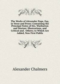 The Works of Alexander Pope, Esq. in Verse and Prose: Containing the Principal Notes of Drs. Warburton and Warton: Illustrations, and Critical and . Others; to Which Are Added, Now First Publis