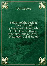 Soldiers of the Legion: Trench Etched by Legionnaire Bowe, Who Is John Bowe of Canby, Minnesota, and Charles L. Macgregor, Collaborator