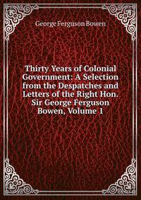 Thirty Years of Colonial Government: A Selection from the Despatches and Letters of the Right Hon. Sir George Ferguson Bowen, Volume 1